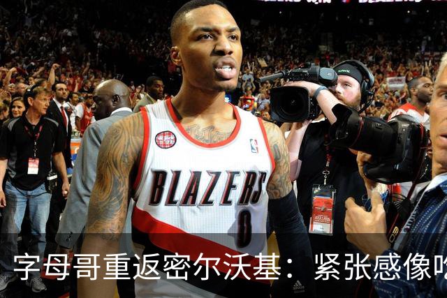字母哥重返密尔沃基：紧张感像吃了二斤辣椒